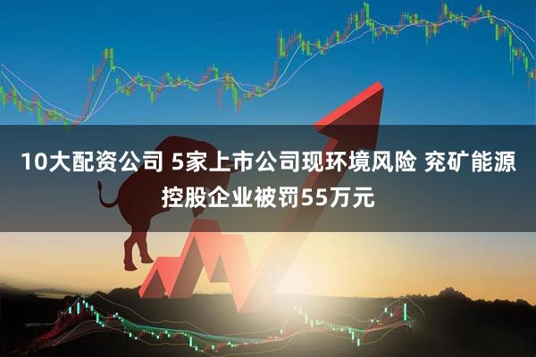 10大配资公司 5家上市公司现环境风险 兖矿能源控股企业被罚55万元