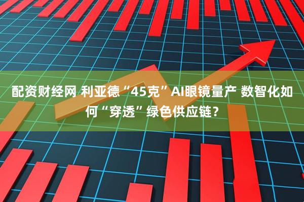 配资财经网 利亚德“45克”AI眼镜量产 数智化如何“穿透”绿色供应链？