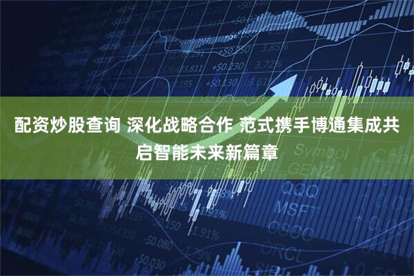 配资炒股查询 深化战略合作 范式携手博通集成共启智能未来新篇章