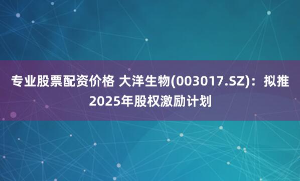 专业股票配资价格 大洋生物(003017.SZ)：拟推2025年股权激励计划