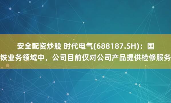 安全配资炒股 时代电气(688187.SH)：国铁业务领域中，公司目前仅对公司产品提供检修服务