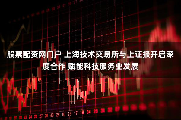 股票配资网门户 上海技术交易所与上证报开启深度合作 赋能科技服务业发展