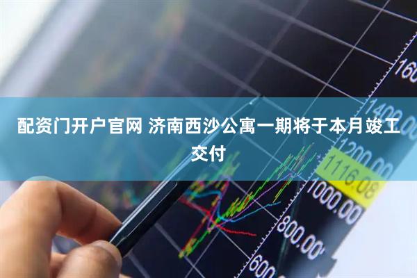 配资门开户官网 济南西沙公寓一期将于本月竣工交付