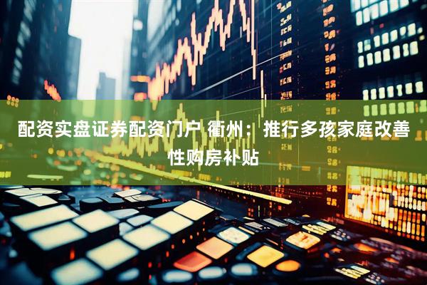 配资实盘证券配资门户 衢州：推行多孩家庭改善性购房补贴