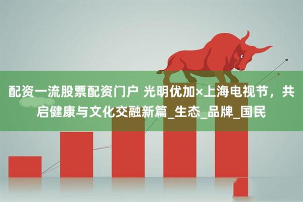 配资一流股票配资门户 光明优加×上海电视节，共启健康与文化交融新篇_生态_品牌_国民
