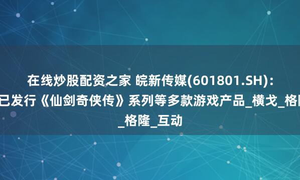 在线炒股配资之家 皖新传媒(601801.SH)：子公司已发行《仙剑奇侠传》系列等多款游戏产品_横戈_格隆_互动