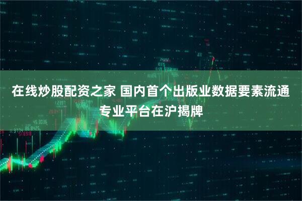 在线炒股配资之家 国内首个出版业数据要素流通专业平台在沪揭牌
