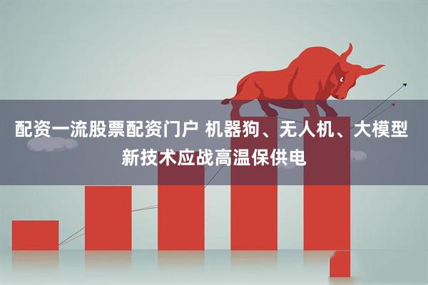 配资一流股票配资门户 机器狗、无人机、大模型 新技术应战高温保供电
