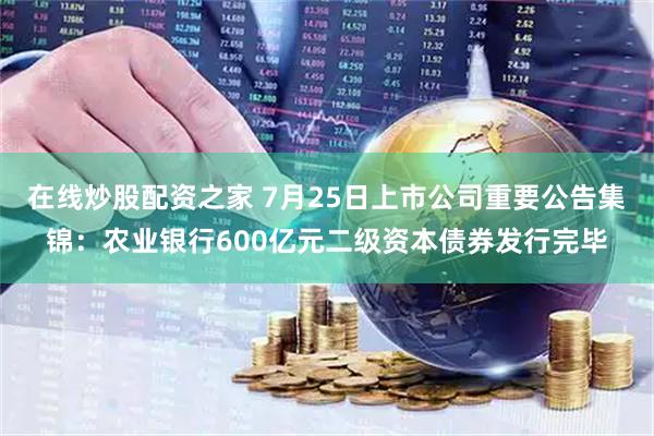 在线炒股配资之家 7月25日上市公司重要公告集锦：农业银行600亿元二级资本债券发行完毕