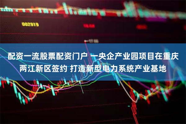 配资一流股票配资门户 一央企产业园项目在重庆两江新区签约 打造新型电力系统产业基地