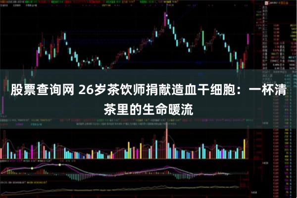 股票查询网 26岁茶饮师捐献造血干细胞：一杯清茶里的生命暖流