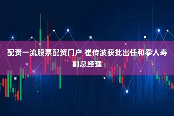 配资一流股票配资门户 崔传波获批出任和泰人寿副总经理