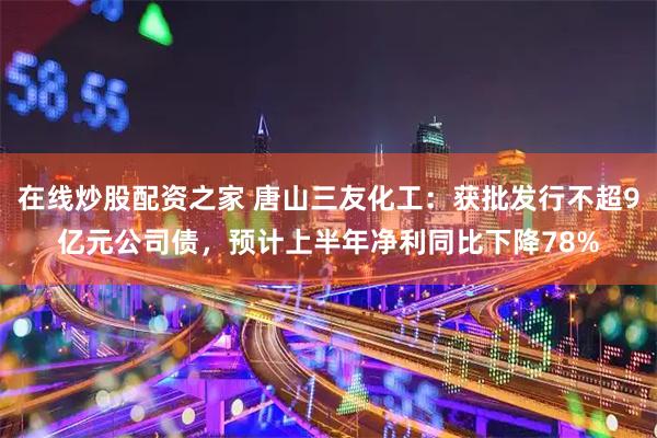 在线炒股配资之家 唐山三友化工：获批发行不超9亿元公司债，预计上半年净利同比下降78%
