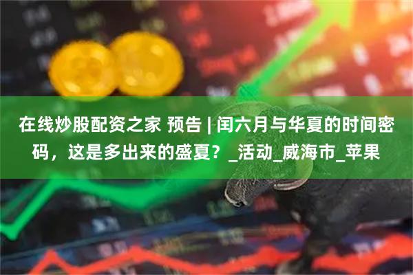 在线炒股配资之家 预告 | 闰六月与华夏的时间密码，这是多出来的盛夏？_活动_威海市_苹果