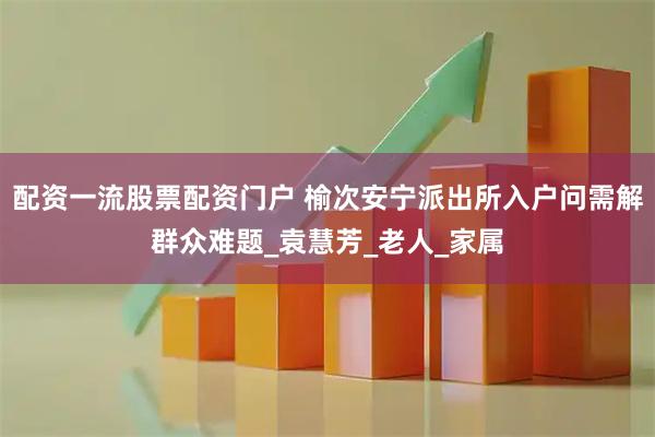 配资一流股票配资门户 榆次安宁派出所入户问需解群众难题_袁慧芳_老人_家属