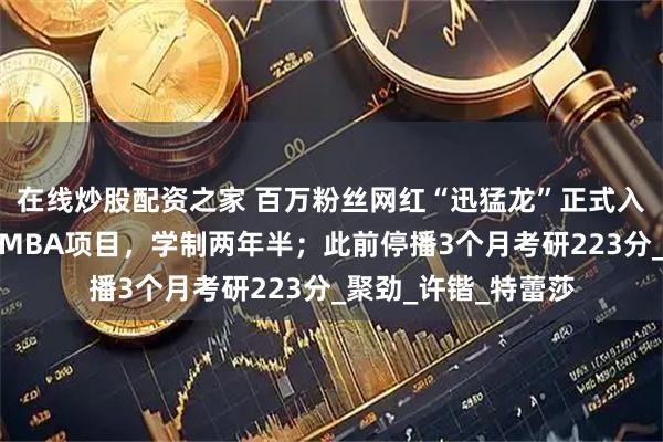 在线炒股配资之家 百万粉丝网红“迅猛龙”正式入读复旦：非全日制MBA项目，学制两年半；此前停播3个月考研223分_聚劲_许锴_特蕾莎