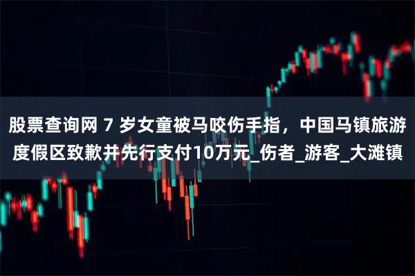 股票查询网 7 岁女童被马咬伤手指，中国马镇旅游度假区致歉并先行支付10万元_伤者_游客_大滩镇
