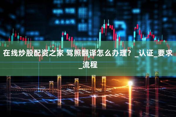 在线炒股配资之家 驾照翻译怎么办理？_认证_要求_流程