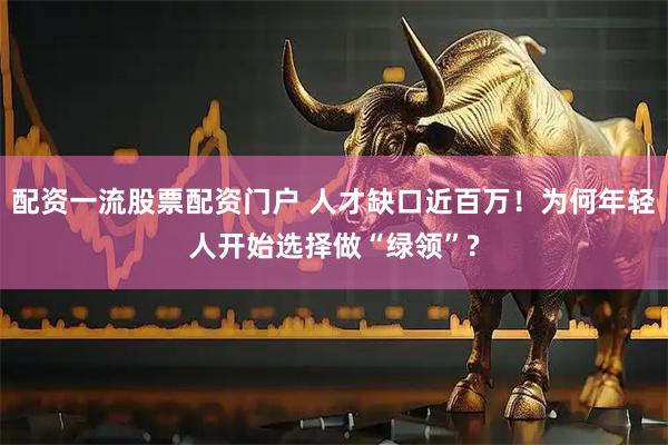 配资一流股票配资门户 人才缺口近百万！为何年轻人开始选择做“绿领”?