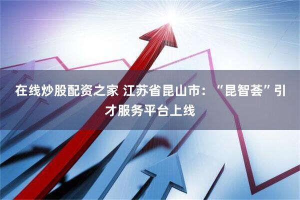 在线炒股配资之家 江苏省昆山市：“昆智荟”引才服务平台上线