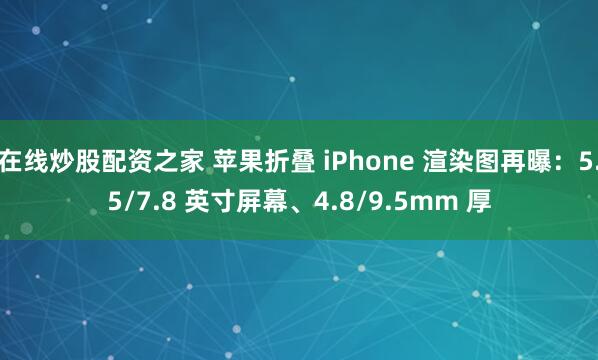 在线炒股配资之家 苹果折叠 iPhone 渲染图再曝：5.5/7.8 英寸屏幕、4.8/9.5mm 厚