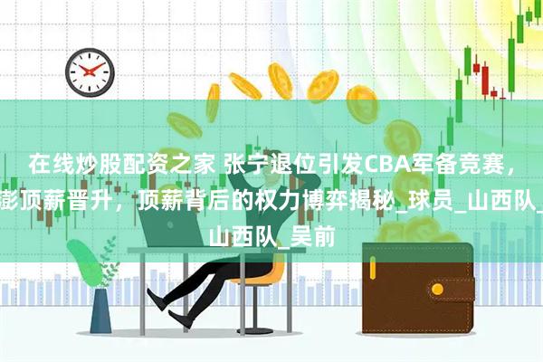 在线炒股配资之家 张宁退位引发CBA军备竞赛，程帅澎顶薪晋升，顶薪背后的权力博弈揭秘_球员_山西队_吴前