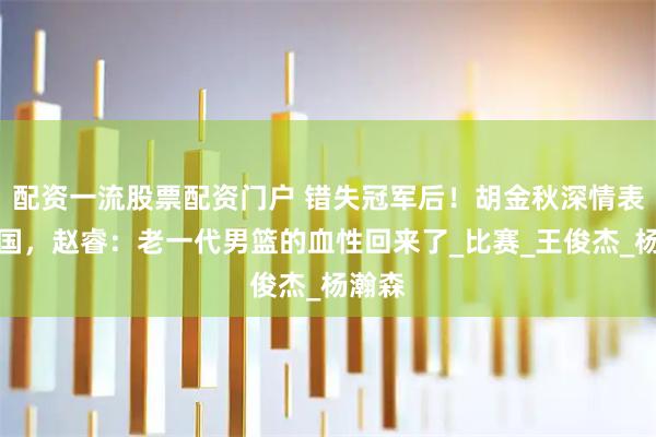 配资一流股票配资门户 错失冠军后！胡金秋深情表白祖国，赵睿：老一代男篮的血性回来了_比赛_王俊杰_杨瀚森