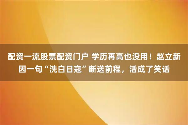 配资一流股票配资门户 学历再高也没用！赵立新因一句“洗白日寇”断送前程，活成了笑话