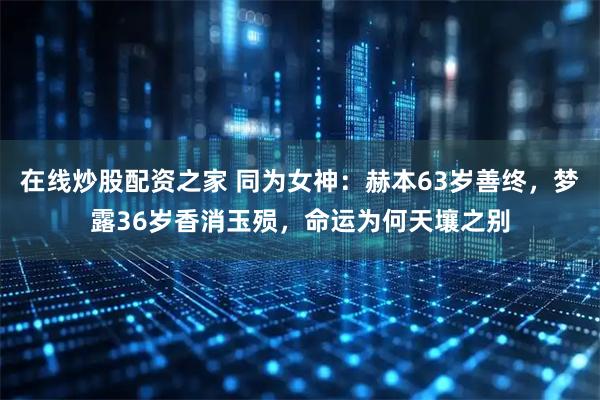 在线炒股配资之家 同为女神：赫本63岁善终，梦露36岁香消玉殒，命运为何天壤之别