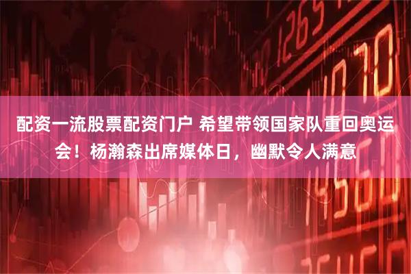 配资一流股票配资门户 希望带领国家队重回奥运会！杨瀚森出席媒体日，幽默令人满意